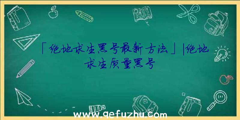 「绝地求生黑号最新方法」|绝地求生质量黑号